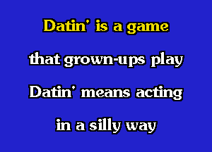 Datin' is a game
that grown-ups play
Datin' means acting

in a silly way