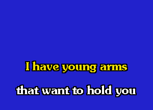 l have young arms

that want to hold you