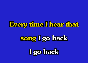 Every iime I hear that

song I go back

I go back
