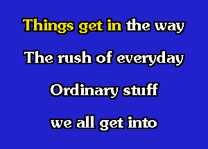 Things get in the way

The rush of everyday
Ordinary stuff

we all get into