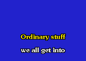 Ordinary stuff

we all get into