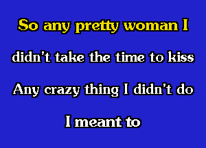 So any pretty woman I

didn't take the time to kiss
Any crazy thing I didn't do

I meant to