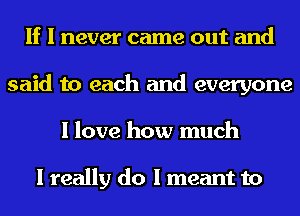If I never came out and
said to each and everyone
I love how much

I really do I meant to