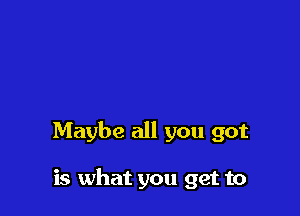 Maybe all you got

is what you get to