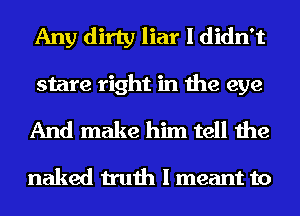 Any dirty liar I didn't
stare right in the eye
And make him tell the

naked truth I meant to