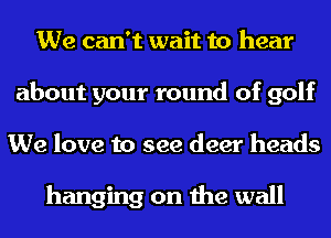 We can't wait to hear
about your round of golf
We love to see deer heads

hanging on the wall