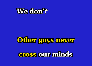 Other guys never

cross our minds