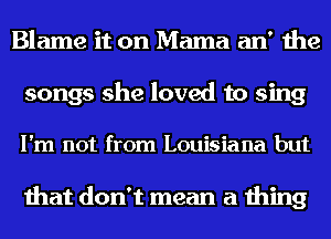 Blame it on Mama an' the
songs she loved to sing

I'm not from Louisiana but

that don't mean a thing