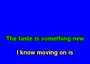The taste is something new

I know moving on is