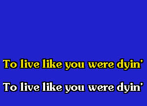 To live like you were dyin'

To live like you were dyin'