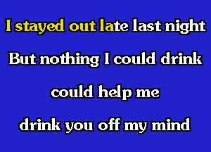 I stayed out late last night
But nothing I could drink
could help me

drink you off my mind