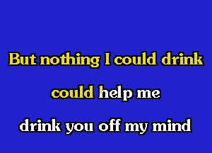 But nothing I could drink
could help me

drink you off my mind