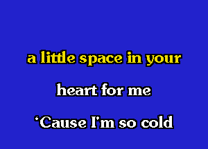 a little space in your

heart for me

Cause I'm so cold