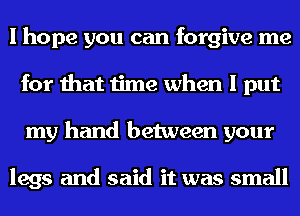 I hope you can forgive me
for that time when I put
my hand between your

legs and said it was small