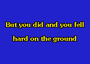 But you did and you fell

hard on the ground