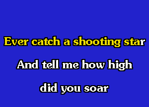 Ever catch a shooting star
And tell me how high

did you soar