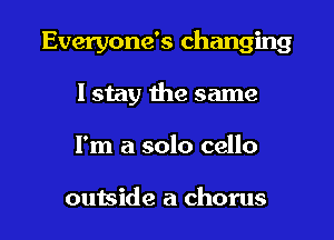Everyone's changing
I stay the same

I'm a solo cello

outside a chorus I