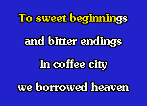 To sweet beginnings
and bitter endings
In coffee city

we borrowed heaven