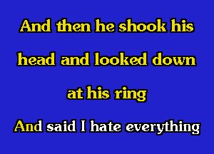 And then he shook his
head and looked down
at his ring

And said I hate everything
