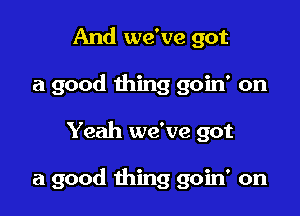 And we've got
a good thing goin' on

Yeah we've got

a good thing goin' on