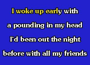 I woke up early with
a pounding in my head
I'd been out the night

before with all my friends