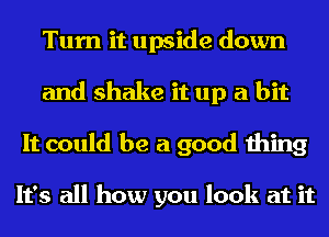 Turn it upside down
and shake it up a bit
It could be a good thing

It's all how you look at it