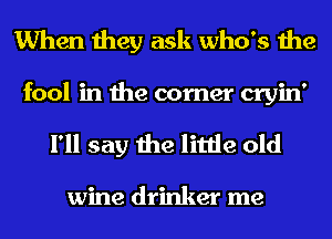 When they ask who's the
fool in the corner cryin'

I'll say the little old

wine drinker me