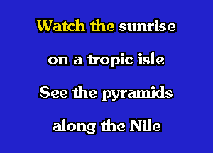 Watch the sunrise

on a tropic isle

See the pyramids

along 1he Nile