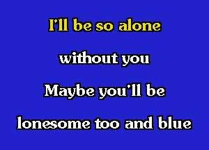 I'll be so alone

without you

Maybe you'll be

lonesome too and blue