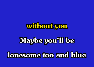without you

Maybe you'll be

lonesome too and blue