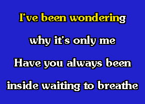 I've been wondering
why it's only me
Have you always been

inside waiting to breathe