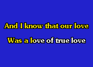 And I know that our love

Was a love of true love