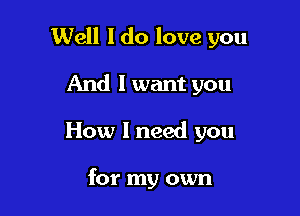 Well I do love you

And I want you
How I need you

for my own