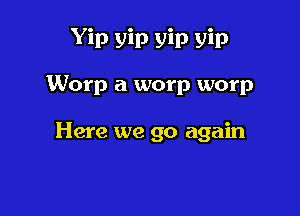 Yip yin yip yin

Worp a worp worp

Here we go again