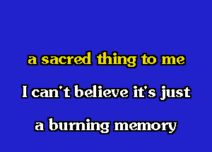 a sacred thing to me
I can't believe it's just

a burning memory