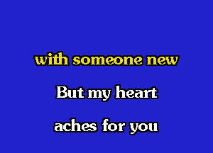 with someone new

But my heart

achw for you
