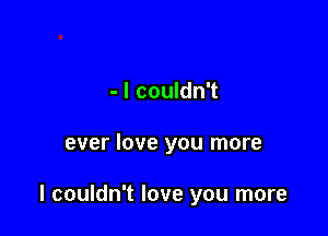 - I couldn't

ever love you more

I couldn't love you more