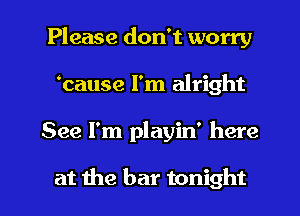 Please don't worry
banse I'm alright
See I'm playin' here

at the bar tonight