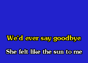 We'd ever say goodbye

She felt like the sun to me