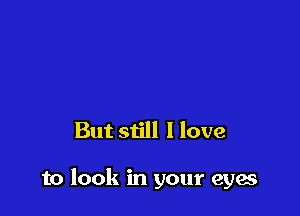 But still I love

to look in your eyes