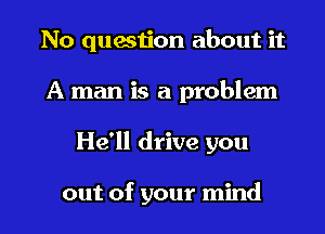 No question about it
A man is a problem
He'll drive you

out of your mind