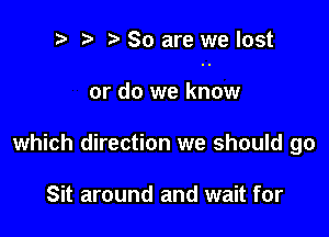 t' t. So are we lost

or do we know
which direction we should go

Sit around and wait for