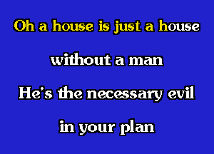 Oh a house is just a house
without a man
He's the necessary evil

in your plan