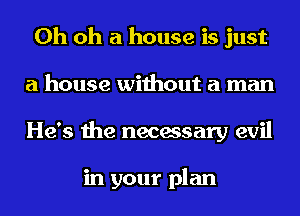 Oh oh a house is just
a house without a man
He's the necessary evil

in your plan