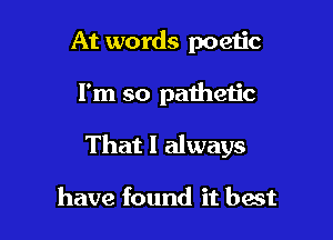 At words poetic

I'm so pathetic

That I always

have found it best