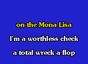 on the Mona Lisa

I'm a worthless check

a total wreck a flop