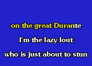 on the great Durante
I'm the lazy lout

who is just about to stun
