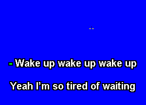 - Wake up wake up wake up

Yeah Pm so tired of waiting