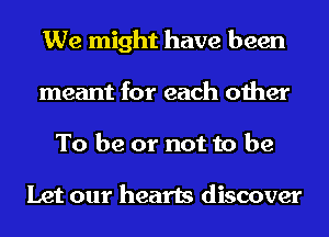 We might have been
meant for each other
To be or not to be

Let our hearts discover