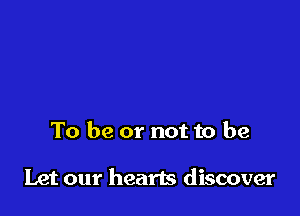 To be or not to be

Let our hearts discover